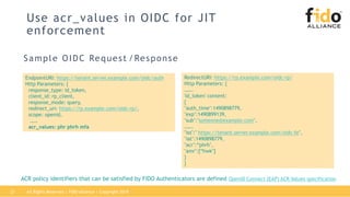 Use acr_values in OIDC for JIT
enforcement
Sample OIDC Request /Response
EndpointURI: https://tenant.server.example.com/oidc/auth
Http Parameters: {
response_type: id_token,
client_id: rp_client,
response_mode: query,
redirect_uri: https://rp.example.com/oidc-rp/,
scope: openid,
……
acr_values: phr phrh mfa
RedirectURI: https://rp.example.com/oidc-rp/
Http Parameters: {
…….
'id_token' content:
{
"auth_time":1490898779,
"exp":1490899139,
"sub":"someone@example.com",
…….
"iss":" https://tenant.server.example.com/oidc-fe",
"iat":1490898779,
"acr":“phrh",
"amr":[“hwk"]
}
}
ACR policy identifiers that can be satisfied by FIDO Authenticators are defined OpenID Connect (EAP) ACR Values specification
All Rights Reserved | FIDO Alliance | Copyright 201821
 
