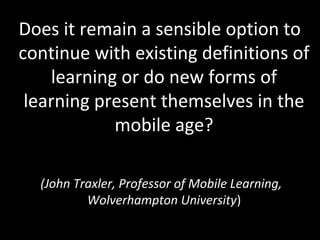 Does it remain a sensible option to
continue with existing definitions of
learning or do new forms of
learning present themselves in the
mobile age?
(John Traxler, Professor of Mobile Learning,
Wolverhampton University)
 