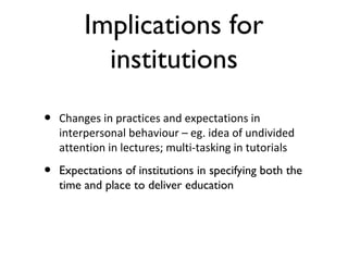 Implications for
institutions
• Changes in practices and expectations in
interpersonal behaviour – eg. idea of undivided
attention in lectures; multi-tasking in tutorials
• Expectations of institutions in specifying both the
time and place to deliver education
 