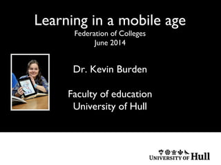 Learning in a mobile age
Federation of Colleges
June 2014
Dr. Kevin Burden
Faculty of education
University of Hull
 