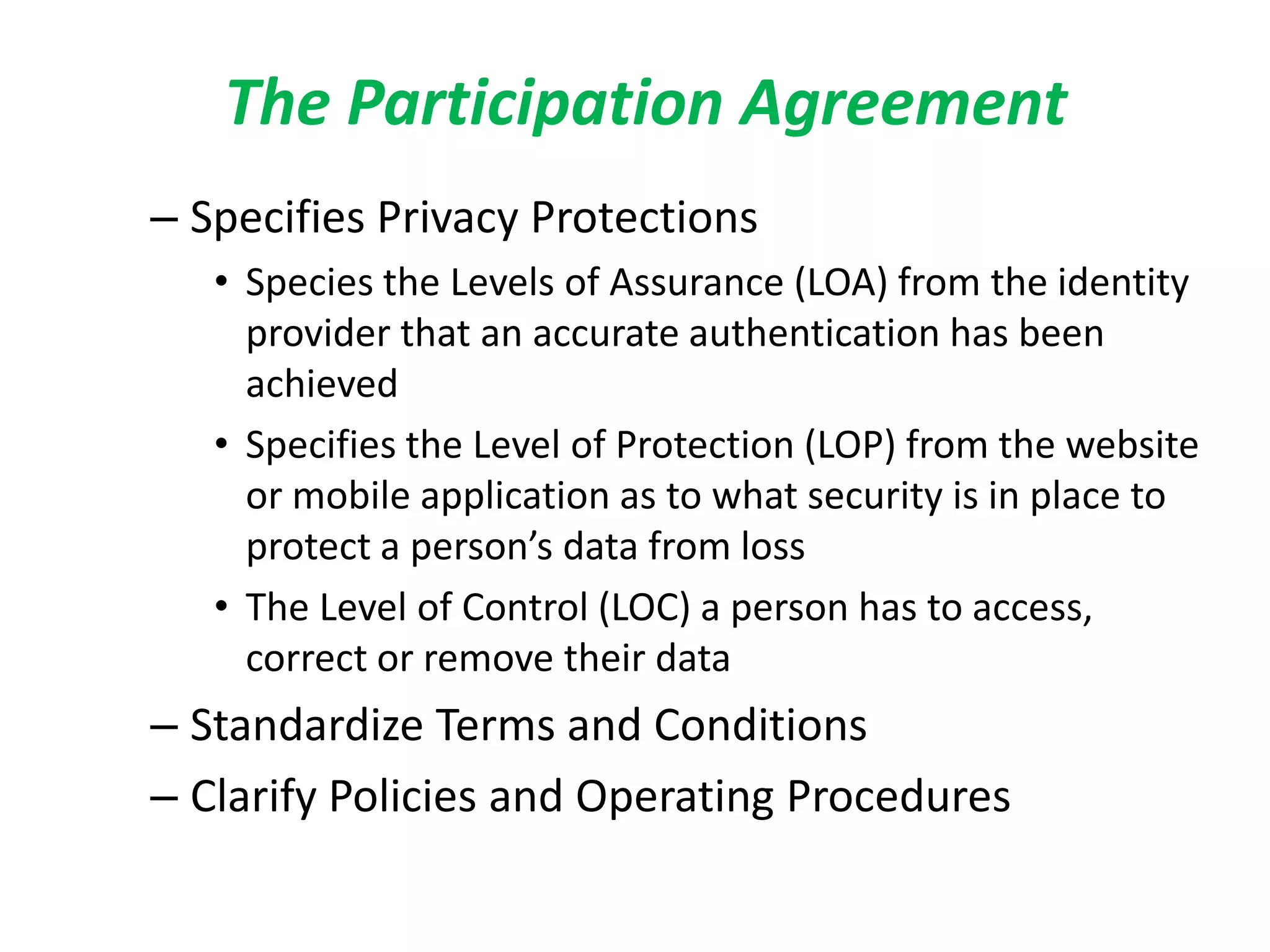 The Participation Agreement
– Specifies Privacy Protections
• Species the Levels of Assurance (LOA) from the identity
provider that an accurate authentication has been
achieved
• Specifies the Level of Protection (LOP) from the website
or mobile application as to what security is in place to
protect a person’s data from loss
• The Level of Control (LOC) a person has to access,
correct or remove their data
– Standardize Terms and Conditions
– Clarify Policies and Operating Procedures
 