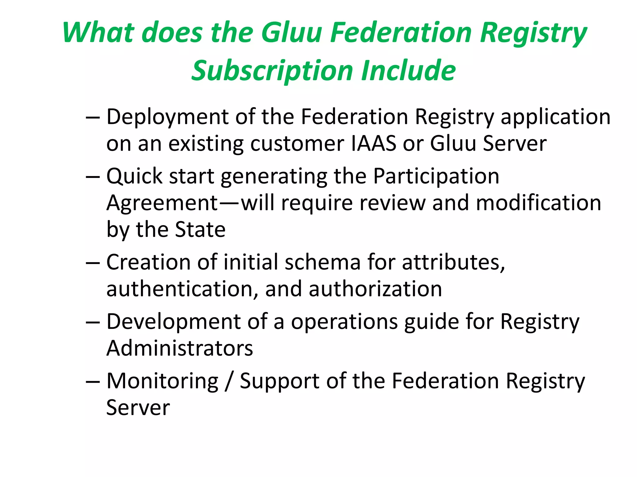 What does the Gluu Federation Registry
Subscription Include
– Deployment of the Federation Registry application
on an existing customer IAAS or Gluu Server
– Quick start generating the Participation
Agreement—will require review and modification
by the State
– Creation of initial schema for attributes,
authentication, and authorization
– Development of a operations guide for Registry
Administrators
– Monitoring / Support of the Federation Registry
Server
 