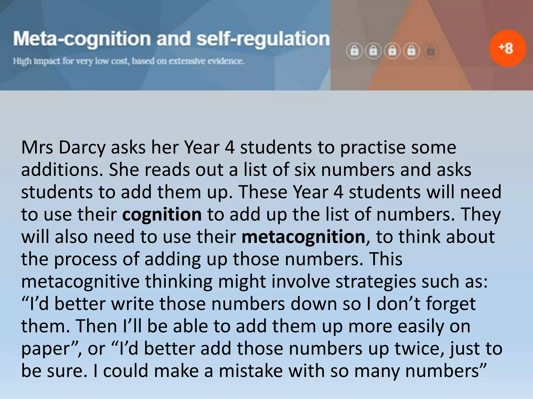 Mrs Darcy asks her Year 4 students to practise some
additions. She reads out a list of six numbers and asks
students to add them up. These Year 4 students will need
to use their cognition to add up the list of numbers. They
will also need to use their metacognition, to think about
the process of adding up those numbers. This
metacognitive thinking might involve strategies such as:
“I’d better write those numbers down so I don’t forget
them. Then I’ll be able to add them up more easily on
paper”, or “I’d better add those numbers up twice, just to
be sure. I could make a mistake with so many numbers”
 
