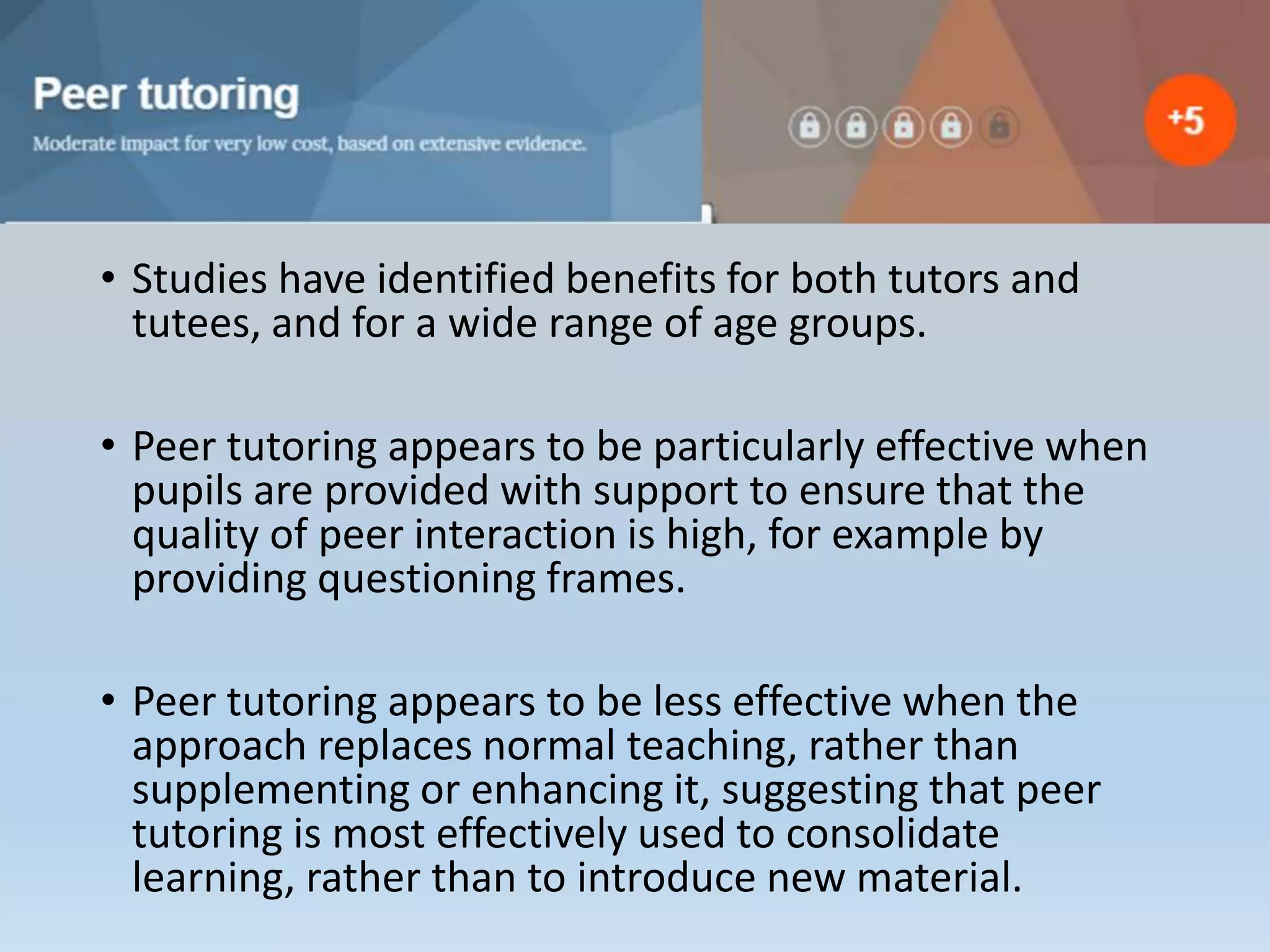 • Studies have identified benefits for both tutors and
tutees, and for a wide range of age groups.
• Peer tutoring appears to be particularly effective when
pupils are provided with support to ensure that the
quality of peer interaction is high, for example by
providing questioning frames.
• Peer tutoring appears to be less effective when the
approach replaces normal teaching, rather than
supplementing or enhancing it, suggesting that peer
tutoring is most effectively used to consolidate
learning, rather than to introduce new material.
 