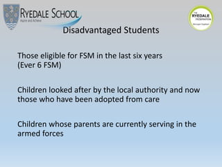 Disadvantaged Students
Those eligible for FSM in the last six years
(Ever 6 FSM)
Children looked after by the local authority and now
those who have been adopted from care
Children whose parents are currently serving in the
armed forces
 