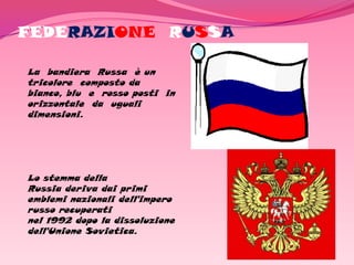 FEDERAZIONE RUSSA

La bandiera Russa è un
tricolore composto da
bianco, blu e rosso posti in
orizzontale da uguali
dimensioni.




Lo stemma della
Russia deriva dai primi
emblemi nazionali dell'impero
russo recuperati
nel 1992 dopo la dissoluzione
dell'Unione Sovietica.
 