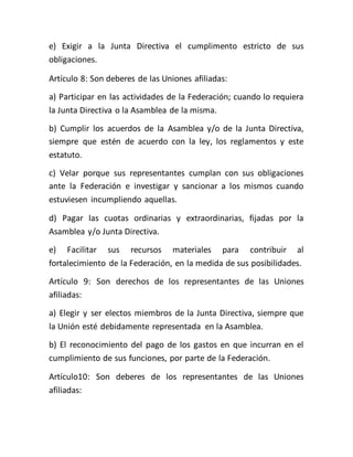 e) Exigir a la Junta Directiva el cumplimento estricto de sus
obligaciones.
Artículo 8: Son deberes de las Uniones afiliadas:
a) Participar en las actividades de la Federación; cuando lo requiera
la Junta Directiva o la Asamblea de la misma.
b) Cumplir los acuerdos de la Asamblea y/o de la Junta Directiva,
siempre que estén de acuerdo con la ley, los reglamentos y este
estatuto.
c) Velar porque sus representantes cumplan con sus obligaciones
ante la Federación e investigar y sancionar a los mismos cuando
estuviesen incumpliendo aquellas.
d) Pagar las cuotas ordinarias y extraordinarias, fijadas por la
Asamblea y/o Junta Directiva.
e) Facilitar sus recursos materiales para contribuir al
fortalecimiento de la Federación, en la medida de sus posibilidades.
Artículo 9: Son derechos de los representantes de las Uniones
afiliadas:
a) Elegir y ser electos miembros de la Junta Directiva, siempre que
la Unión esté debidamente representada en la Asamblea.
b) El reconocimiento del pago de los gastos en que incurran en el
cumplimiento de sus funciones, por parte de la Federación.
Artículo10: Son deberes de los representantes de las Uniones
afiliadas:
 