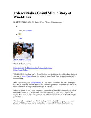 Federer makes Grand Slam history at
Wimbledon
By STEPHEN WILSON, AP Sports Writer 2 hours, 36 minutes ago

   •

       Buzz up!950 votes

   •

       Print

Related Video




Watch: Federer's victory

Watch: Federer's victory

Federer on title Roddick's reaction Serena beats Venus
More Tennis Videos

WIMBLEDON, England (AP)—From his front row seat in the Royal Box, Pete Sampras
watched as Roger Federer broke his record for most Grand Slam singles titles in men’s
tennis history.

After Federer overcame Andy Roddick in a marathon, five-set serving duel Sunday for
his sixth Wimbledon title and 15th Grand Slam championship, Sampras was left with no
doubt about who is the greatest male player of all time.

“I have to give it to him,” said Sampras, a seven-time Wimbledon champion who never
thought his record of 14 major titles would be surpassed so soon. “He’s won all the
majors. He’s won 15 now. He’s going to win a few more here. So in my book he is (the
greatest).”

The issue will always generate debate and argument, especially in trying to compare
players of different generations, such as Rod Laver and Bill Tilden. But there is no
 