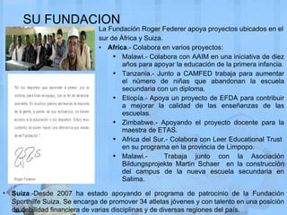 SU FUNDACION La Fundación Roger Federer apoya proyectos ubicados en el sur de África y Suiza.  Africa .- Colabora en varios proyectos: Malawi.- Colabora con AAIM en una iniciativa de diez años para apoyar la educación de la primera infancia. Tanzania.- Junto a CAMFED trabaja para aumentar el número de niñas que abandonan la escuela secundaria con un diploma. Etiopía.- Apoya un proyecto de EFDA para contribuir a mejorar la calidad de las enseñanzas de las escuelas. Zimbabwe.- Apoyando el proyecto docente para la maestra de ETAS. Africa del Sur.- Colabora con Leer Educational Trust  en su programa en la provincia de Limpopo. Malawi.-  Trabaja junto con  la Asociación Bildungsprojekte Martin Schaer  en  la construcción del campus de la nueva escuela secundaria en Salima. Suiza .-Desde 2007 ha estado apoyando el programa de patrocinio de la Fundación Sporthilfe Suiza. Se encarga de promover 34 atletas jóvenes y con talento en una posición de debilidad financiera de varias disciplinas y de diversas regiones del país. 