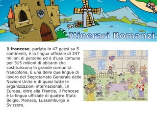 Il francese, parlato in 47 paesi su 5
continenti, è la lingua ufficiale di 247
milioni di persone ed è d’uso comune
per 315 milioni di abitanti che
costituiscono la grande comunità
francofona. È una delle due lingue di
lavoro del Segretariato Generale delle
Nazioni Unite e di quasi tutte le
organizzazioni internazionali. In
Europa, oltre alla Francia, il francese
è la lingua ufficiale di quattro Stati:
Belgio, Monaco, Lussemburgo e
Svizzera.

 