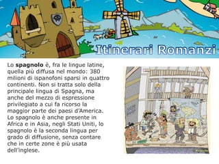 Lo spagnolo è, fra le lingue latine,
quella più diffusa nel mondo: 380
milioni di ispanofoni sparsi in quattro
continenti. Non si tratta solo della
principale lingua di Spagna, ma
anche del mezzo di espressione
privilegiato a cui fa ricorso la
maggior parte dei paesi d’America.
Lo spagnolo è anche presente in
Africa e in Asia, negli Stati Uniti, lo
spagnolo è la seconda lingua per
grado di diffusione, senza contare
che in certe zone è più usata
dell’inglese.

 