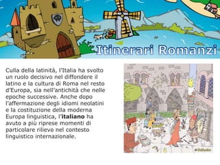 Culla della latinità, l’Italia ha svolto
un ruolo decisivo nel diffondere il
latino e la cultura di Roma nel resto
d’Europa, sia nell’antichità che nelle
epoche successive. Anche dopo
l’affermazione degli idiomi neolatini
e la costituzione della moderna
Europa linguistica, l’italiano ha
avuto a più riprese momenti di
particolare rilievo nel contesto
linguistico internazionale.

 
