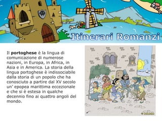 Il portoghese è la lingua di
comunicazione di numerose
nazioni, in Europa, in Africa, in
Asia e in America. La storia della
lingua portoghese è indissociabile
dalla storia di un popolo che ha
conosciuto a partire dal XV secolo
un’ epopea marittima eccezionale
e che si è estesa in qualche
decennio fino ai quattro angoli del
mondo.

 