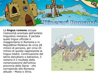 La lingua rumena occupa
l’estremità orientale dell’ambito
linguistico romanzo. È parlata
quale lingua ufficiale e
maggioritaria in Romania e in
Repubblica Moldova da circa 28
milioni di persone, per circa 24
milioni di queste rappresenta la
lingua madre. Continuazione del
latino danubiano o balcanico, il
romeno è il risultato della
romanizzazione dell’antica
provincia della Dacia - che
corrisponde alla Romania
attuale - Mesia e Illiria.

 