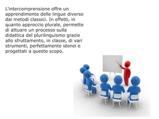 L’intercomprensione offre un
apprendimento delle lingue diverso
dai metodi classici. In effetti, in
quanto approccio plurale, permette
di attuare un processo sulla
didattica del plurilinguismo grazie
allo sfruttamento, in classe, di vari
strumenti, perfettamente idonei e
progettati a questo scopo.

 
