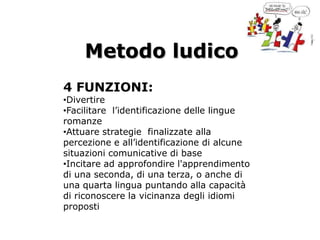 Metodo ludico
4 FUNZIONI:
•Divertire
•Facilitare l’identificazione delle lingue
romanze
•Attuare strategie finalizzate alla
percezione e all’identificazione di alcune
situazioni comunicative di base
•Incitare ad approfondire l'apprendimento
di una seconda, di una terza, o anche di
una quarta lingua puntando alla capacità
di riconoscere la vicinanza degli idiomi
proposti

 