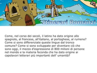 Come, nel corso dei secoli, il latino ha dato origine allo
spagnolo, al francese, all’italiano, al portoghese, al rumeno?
Come si sono differenziate queste lingue dal tronco
comune? Come si sono sviluppate per diventare ciò che
sono oggi, il mezzo d’espressione di 800 milioni di persone
nel mondo e la materia feconda che ha dato origine ai
capolavori letterari più importanti dell’ umanità?

 