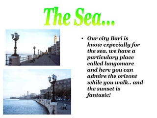 Our city Bari is know expecially for the sea. we have a particulary place called lungomare and here you can admire the orizont while you walk.. and the sunset is fantasic! The Sea... 