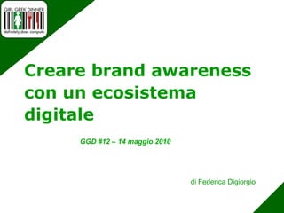 Creare brandawareness con un ecosistema digitale GGD #12 – 14 maggio 2010 di Federica Digiorgio 