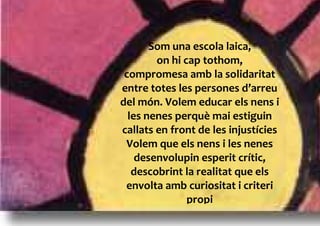 Som una escola laica,
        on hi cap tothom,
 compromesa amb la solidaritat
entre totes les persones d’arreu
del món. Volem educar els nens i
  les nenes perquè mai estiguin
callats en front de les injustícies
 Volem que els nens i les nenes
    desenvolupin esperit crític,
   descobrint la realitat que els
 envolta amb curiositat i criteri
               propi
 