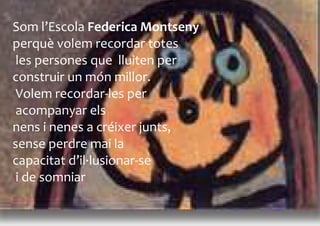 Som l’Escola Federica Montseny
perquè volem recordar totes
 les persones que lluiten per
construir un món millor.
 Volem recordar-les per
 acompanyar els
nens i nenes a créixer junts,
sense perdre mai la
capacitat d’il·lusionar-se
 i de somniar
 