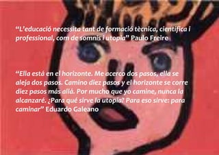 “L’educació necessita tant de formació tècnica, científica i
professional, com de somnis i utopia” Paulo Freire



“Ella está en el horizonte. Me acerco dos pasos, ella se
aleja dos pasos. Camino diez pasos y el horizonte se corre
diez pasos más allá. Por mucho que yo camine, nunca la
alcanzaré. ¿Para qué sirve la utopía? Para eso sirve: para
caminar” Eduardo Galeano
 