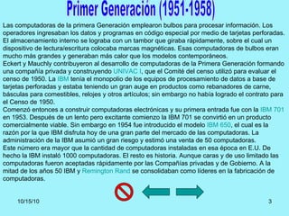 Primer Generación (1951-1958) Las computadoras de la primera Generación emplearon bulbos para procesar información. Los op...