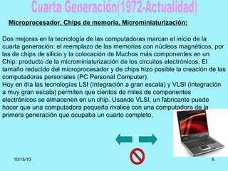 Cuarta Generación(1972-Actualidad) Dos mejoras en la tecnología de las computadoras marcan el inicio de la cuarta generaci...