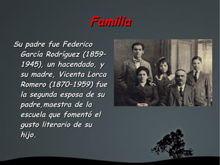 Familia
Su padre fue Federico
  García Rodríguez (1859–
  1945), un hacendado, y
  su madre, Vicenta Lorca
  Romero (1870–1959) fue
  la segunda esposa de su
  padre,maestra de la
  escuela que fomentó el
  gusto literario de su
  hijo.


                    
 