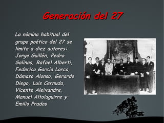 Generación del 27
La nómina habitual del
grupo poético del 27 se
limita a diez autores:
Jorge Guillén, Pedro
Salinas, Rafael Alberti,
Federico García Lorca,
Dámaso Alonso, Gerardo
Diego, Luis Cernuda,
Vicente Aleixandre,
Manuel Altolaguirre y
Emilio Prados


                     
 