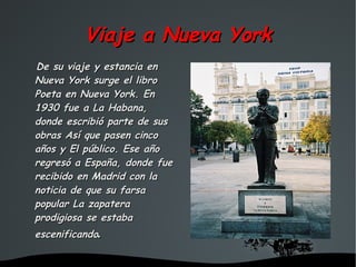 Viaje a Nueva York
De su viaje y estancia en
Nueva York surge el libro
Poeta en Nueva York. En
1930 fue a La Habana,
donde escribió parte de sus
obras Así que pasen cinco
años y El público. Ese año
regresó a España, donde fue
recibido en Madrid con la
noticia de que su farsa
popular La zapatera
prodigiosa se estaba
escenificando.

                      
 