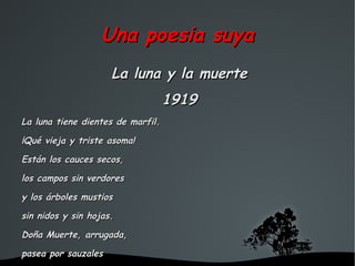Una poesia suya
                     La luna y la muerte
                                   1919
La luna tiene dientes de marfil.

¡Qué vieja y triste asoma!

Están los cauces secos,

los campos sin verdores

y los árboles mustios

sin nidos y sin hojas.

Doña Muerte, arrugada,

pasea por sauzales
                              
 