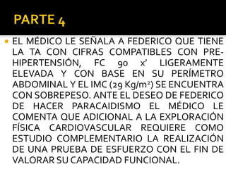    EL MÉDICO LE SEÑALA A FEDERICO QUE TIENE
    LA TA CON CIFRAS COMPATIBLES CON PRE-
    HIPERTENSIÓN, FC 90 x’ LIGERAMENTE
    ELEVADA Y CON BASE EN SU PERÍMETRO
    ABDOMINAL Y EL IMC (29 Kg/m2) SE ENCUENTRA
    CON SOBREPESO. ANTE EL DESEO DE FEDERICO
    DE HACER PARACAIDISMO EL MÉDICO LE
    COMENTA QUE ADICIONAL A LA EXPLORACIÓN
    FÍSICA CARDIOVASCULAR REQUIERE COMO
    ESTUDIO COMPLEMENTARIO LA REALIZACIÓN
    DE UNA PRUEBA DE ESFUERZO CON EL FIN DE
    VALORAR SU CAPACIDAD FUNCIONAL.
 