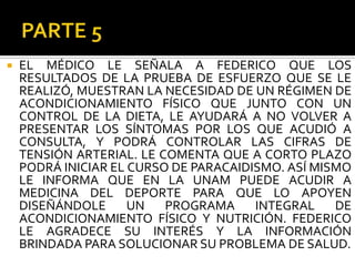    EL MÉDICO LE SEÑALA A FEDERICO QUE LOS
    RESULTADOS DE LA PRUEBA DE ESFUERZO QUE SE LE
    REALIZÓ, MUESTRAN LA NECESIDAD DE UN RÉGIMEN DE
    ACONDICIONAMIENTO FÍSICO QUE JUNTO CON UN
    CONTROL DE LA DIETA, LE AYUDARÁ A NO VOLVER A
    PRESENTAR LOS SÍNTOMAS POR LOS QUE ACUDIÓ A
    CONSULTA, Y PODRÁ CONTROLAR LAS CIFRAS DE
    TENSIÓN ARTERIAL. LE COMENTA QUE A CORTO PLAZO
    PODRÁ INICIAR EL CURSO DE PARACAIDISMO. ASÍ MISMO
    LE INFORMA QUE EN LA UNAM PUEDE ACUDIR A
    MEDICINA DEL DEPORTE PARA QUE LO APOYEN
    DISEÑÁNDOLE      UN   PROGRAMA     INTEGRAL    DE
    ACONDICIONAMIENTO FÍSICO Y NUTRICIÓN. FEDERICO
    LE AGRADECE SU INTERÉS Y LA INFORMACIÓN
    BRINDADA PARA SOLUCIONAR SU PROBLEMA DE SALUD.
 