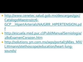    http://www.cenetec.salud.gob.mx/descargas/gpc/
    CatalogoMaestro/076-
    GCP__HipertArterial1NA/GRR_HIPERTENSION.pd
    f
   http://escuela.med.puc.cl/Publ/ManualSemiologia/
    280ExamenCorazon.htm
   http://solutions.3m.com.mx/wps/portal/3M/es_MX/
    Littmann/stethoscope/education/heart-lung-
    sounds/
 