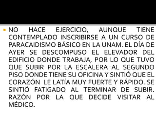    NO HACE EJERCICIO, AUNQUE TIENE
    CONTEMPLADO INSCRIBIRSE A UN CURSO DE
    PARACAIDISMO BÁSICO EN LA UNAM. EL DÍA DE
    AYER SE DESCOMPUSO EL ELEVADOR DEL
    EDIFICIO DONDE TRABAJA, POR LO QUE TUVO
    QUE SUBIR POR LA ESCALERA AL SEGUNDO
    PISO DONDE TIENE SU OFICINA Y SINTIÓ QUE EL
    CORAZÓN LE LATÍA MUY FUERTE Y RÁPIDO. SE
    SINTIÓ FATIGADO AL TERMINAR DE SUBIR.
    RAZÓN POR LA QUE DECIDE VISITAR AL
    MÉDICO.
 