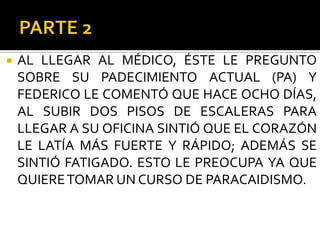    AL LLEGAR AL MÉDICO, ÉSTE LE PREGUNTO
    SOBRE SU PADECIMIENTO ACTUAL (PA) Y
    FEDERICO LE COMENTÓ QUE HACE OCHO DÍAS,
    AL SUBIR DOS PISOS DE ESCALERAS PARA
    LLEGAR A SU OFICINA SINTIÓ QUE EL CORAZÓN
    LE LATÍA MÁS FUERTE Y RÁPIDO; ADEMÁS SE
    SINTIÓ FATIGADO. ESTO LE PREOCUPA YA QUE
    QUIERE TOMAR UN CURSO DE PARACAIDISMO.
 