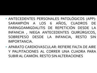  ANTECEDENTES PERSONALES PATOLÓGICOS (APP):
  SARAMPIÓN A LOS 6 AÑOS, CUADROS DE
  FARINGOAMIGDALITIS DE REPETICIÓN DESDE LA
  INFANCIA , NIEGA ANTECEDENTES QUIRÚRGICOS,
  SOBREPESO DESDE LA INFANCIA, RESTO SIN
  IMPORTANCIA.
 APARATO CARDIOVASCULAR: REFIERE FALTA DE AIRE
  Y PALPITACIONES AL CORRER UNA CUADRA PARA
  SUBIR AL CAMIÓN. RESTO SIN ALTERACIONES
 