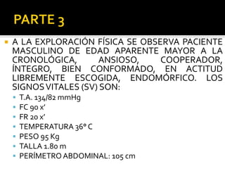   A LA EXPLORACIÓN FÍSICA SE OBSERVA PACIENTE
    MASCULINO DE EDAD APARENTE MAYOR A LA
    CRONOLÓGICA,       ANSIOSO,    COOPERADOR,
    ÍNTEGRO, BIEN CONFORMADO, EN ACTITUD
    LIBREMENTE ESCOGIDA, ENDOMÓRFICO. LOS
    SIGNOS VITALES (SV) SON:
       T.A. 134/82 mmHg
       FC 90 x’
       FR 20 x’
       TEMPERATURA 36° C
       PESO 95 Kg
       TALLA 1.80 m
       PERÍMETRO ABDOMINAL: 105 cm
 