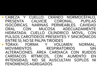  CABEZA Y CUELLO: CRÁNEO NORMOCÉFALO,
  PRESENTA      CALVICIE    CORONAL.   PUPILAS
  ISOCÓRICAS. NARINAS PERMEABLES. CAVIDAD
  ORAL      CON     MUCOSA      ADECUADAMENTE
  HIDRATADA. CUELLO CILÍNDRICO MÓVIL, CON
  PULSOS CAROTIDEOS PRESENTES Y SINCRÓNICOS
  ENTRE SÍ; NO SE PALPA TIROIDES
 TÓRAX:     FORMA     Y    VOLUMEN   NORMAL,
  MOVIMIENTOS           RESPIRATORIOS      SIN
  ALTERACIONES. ÁREA CARDIACA CON RUIDOS
  CARDÍACOS RÍTMICOS, CON AUMENTO EN
  INTENSIDAD, NO SE AUSCULTAN SOPLOS NI
  FENÓMENOS AGREGADOS
 