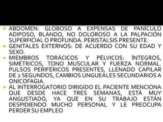  ABDOMEN: GLOBOSO A EXPENSAS DE PANÍCULO
  ADIPOSO, BLANDO, NO DOLOROSO A LA PALPACIÓN
  SUPERFICIAL O PROFUNDA. PERISTALSIS PRESENTE.
 GENITALES EXTERNOS: DE ACUERDO CON SU EDAD Y
  SEXO.
 MIEMBROS    TORÁCICOS Y PÉLVICOS: ÍNTEGROS,
  SIMÉTRICOS, TONO MUSCULAR Y FUERZA NORMAL.
  PULSOS PERIFÉRICOS PRESENTES, LLENADO CAPILAR
  DE 2 SEGUNDOS, CAMBIOS UNGUEALES SECUNDARIOS A
  ONICOFAGIA.
 AL INTERROGATORIO DIRIGIDO EL PACIENTE MENCIONA
  QUE DESDE HACE TRES SEMANAS, ESTÁ MUY
  ANGUSTIADO, YA QUE EN SU TRABAJO ESTÁN
  DESPIDIENDO MUCHO PERSONAL Y LE PREOCUPA
  PERDER SU EMPLEO
 