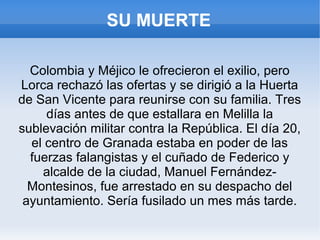 SU MUERTE
Colombia y Méjico le ofrecieron el exilio, pero
Lorca rechazó las ofertas y se dirigió a la Huerta
de San Vicente para reunirse con su familia. Tres
días antes de que estallara en Melilla la
sublevación militar contra la República. El día 20,
el centro de Granada estaba en poder de las
fuerzas falangistas y el cuñado de Federico y
alcalde de la ciudad, Manuel Fernández-
Montesinos, fue arrestado en su despacho del
ayuntamiento. Sería fusilado un mes más tarde.
 