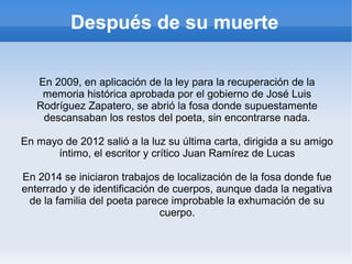 Después de su muerte
En 2009, en aplicación de la ley para la recuperación de la
memoria histórica aprobada por el gobierno de José Luis
Rodríguez Zapatero, se abrió la fosa donde supuestamente
descansaban los restos del poeta, sin encontrarse nada.
En mayo de 2012 salió a la luz su última carta, dirigida a su amigo
íntimo, el escritor y crítico Juan Ramírez de Lucas
En 2014 se iniciaron trabajos de localización de la fosa donde fue
enterrado y de identificación de cuerpos, aunque dada la negativa
de la familia del poeta parece improbable la exhumación de su
cuerpo.
 