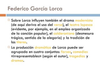 Federico García Lorca Sobre Lorca influyen también el drama  modernista  (de aquí deriva el uso del  verso ), el  teatro lopesco  (evidente, por ejemplo, en el empleo organizado de la canción popular), el  calderoniano  (desmesura trágica, sentido de la alegoría) y la tradición de los  títeres .  La producción  dramática  de Lorca puede ser agrupada en cuatro conjuntos:  farsas ,  comedias  «irrepresentables» (según el autor),  tragedias  y  dramas . 