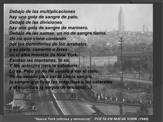 Debajo de las multiplicaciones  hay una gota de sangre de pato.  Debajo de las divisiones  hay una gota de sangre de marinero. Debajo de las sumas, un río de sangre tierna. Un río que viene cantando  por los dormitorios de los arrabales, y es plata, cemento o brisa  en el alba mentida de New York. Existen las montañas, lo sé.  Y los anteojos para la sabiduría,  Lo sé. Pero yo no he venido a ver el cielo. Yo he venido para ver la turbia sangre,  la sangre que lleva las máquinas a las cataratas y el espíritu a la lengua de la cobra(…)  