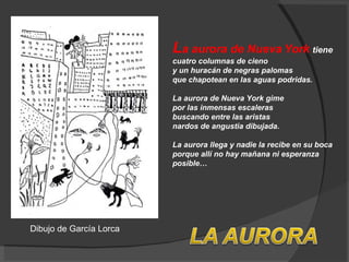 L a aurora de Nueva York  tiene  cuatro columnas de cieno  y un huracán de negras palomas que chapotean en las aguas podridas. La aurora de Nueva York gime  por las inmensas escaleras  buscando entre las aristas  nardos de angustia dibujada.  La aurora llega y nadie la recibe en su boca  porque allí no hay mañana ni esperanza posible…  Dibujo de García Lorca 