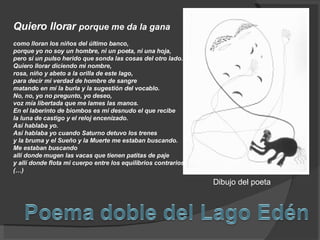 Quiero llorar  porque me da la gana como lloran los niños del último banco, porque yo no soy un hombre, ni un poeta, ni una hoja, pero sí un pulso herido que sonda las cosas del otro lado.  Quiero llorar diciendo mi nombre, rosa, niño y abeto a la orilla de este lago, para decir mi verdad de hombre de sangre matando en mí la burla y la sugestión del vocablo.  No, no, yo no pregunto, yo deseo, voz mía libertada que me lames las manos. En el laberinto de biombos es mi desnudo el que recibe la luna de castigo y el reloj encenizado.  Así hablaba yo. Así hablaba yo cuando Saturno detuvo los trenes y la bruma y el Sueño y la Muerte me estaban buscando. Me estaban buscando allí donde mugen las vacas que tienen patitas de paje y allí donde flota mi cuerpo entre los equilibrios contrarios. (…)  Dibujo del poeta 