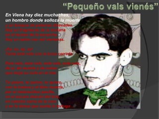 En Viena hay diez muchachas, un hombro donde solloza la muerte y un bosque de palomas disecadas. Hay un fragmento de la mañana en el museo de la escarcha. Hay un salón con mil ventanas. ¡Ay, ay, ay, ay! Toma este vals con la boca cerrada. Este vals, este vals, este vals, este vals, de sí, de muerte y de coñac que moja su cola en el mar. Te quiero, te quiero, te quiero, con la butaca y el libro muerto, por el melancólico pasillo, en el oscuro desván del lirio, en nuestra cama de la luna y en la danza que sueña la tortuga… 