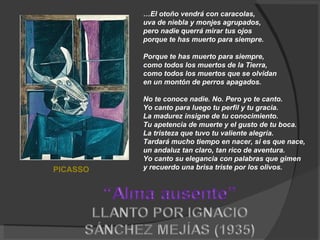 … El otoño vendrá con caracolas,  uva de niebla y monjes agrupados,  pero nadie querrá mirar tus ojos  porque te has muerto para siempre.  Porque te has muerto para siempre,  como todos los muertos de la Tierra,  como todos los muertos que se olvidan  en un montón de perros apagados.  No te conoce nadie. No. Pero yo te canto.  Yo canto para luego tu perfil y tu gracia.  La madurez insigne de tu conocimiento.  Tu apetencia de muerte y el gusto de tu boca.  La tristeza que tuvo tu valiente alegría.  Tardará mucho tiempo en nacer, si es que nace,  un andaluz tan claro, tan rico de aventura.  Yo canto su elegancia con palabras que gimen  y recuerdo una brisa triste por los olivos.  PICASSO 