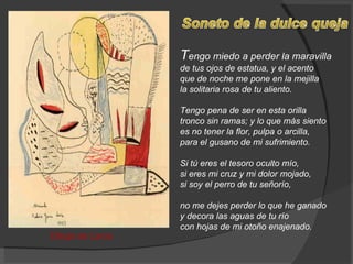 T engo miedo a perder la maravilla de tus ojos de estatua, y el acento que de noche me pone en la mejilla la solitaria rosa de tu aliento.  Tengo pena de ser en esta orilla tronco sin ramas; y lo que más siento es no tener la flor, pulpa o arcilla, para el gusano de mi sufrimiento.  Si tú eres el tesoro oculto mío, si eres mi cruz y mi dolor mojado, si soy el perro de tu señorío,  no me dejes perder lo que he ganado y decora las aguas de tu río con hojas de mi otoño enajenado.  Dibujo de Lorca 